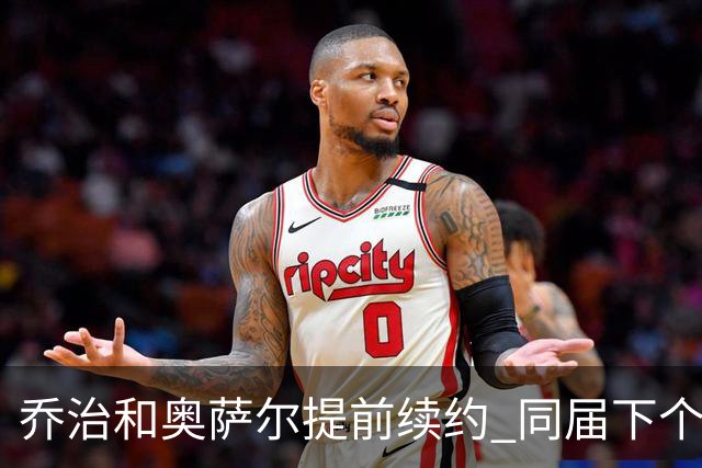 乔治&奥萨尔提前续约 同届下个会是谁？米勒有望2亿 波杰尚需观望
